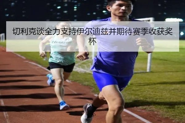 切利克谈全力支持伊尔迪兹并期待赛季收获奖杯