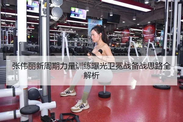 张伟丽新周期力量训练曝光卫冕战备战思路全解析